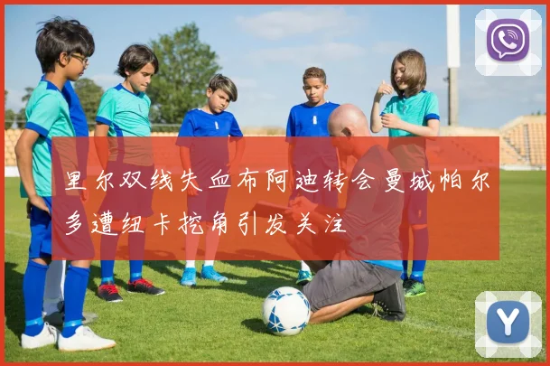 里尔双线失血布阿迪转会曼城帕尔多遭纽卡挖角引发关注