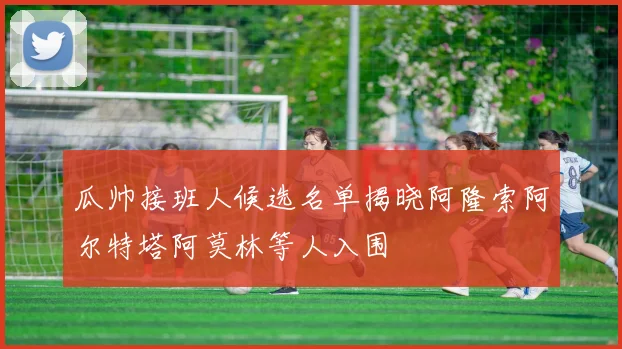 瓜帅接班人候选名单揭晓阿隆索阿尔特塔阿莫林等人入围