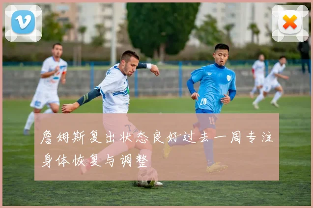 詹姆斯复出状态良好过去一周专注身体恢复与调整