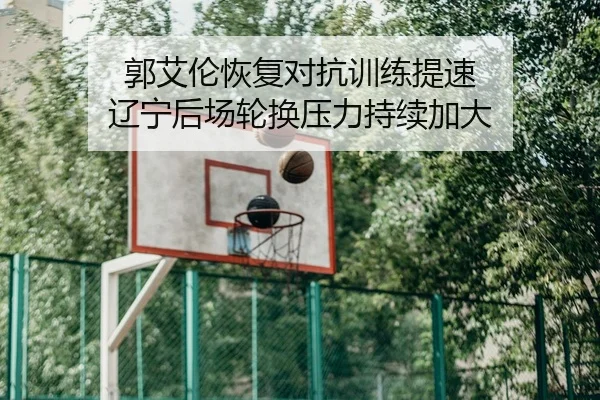 郭艾伦恢复对抗训练提速 辽宁后场轮换压力持续加大
