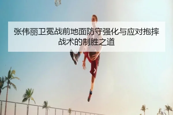张伟丽卫冕战前地面防守强化与应对抱摔战术的制胜之道